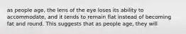 as people age, the lens of the eye loses its ability to accommodate, and it tends to remain flat instead of becoming fat and round. This suggests that as people age, they will