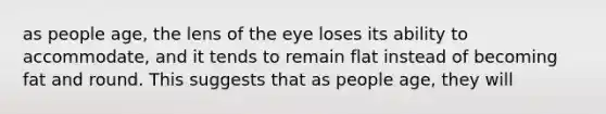 as people age, the lens of the eye loses its ability to accommodate, and it tends to remain flat instead of becoming fat and round. This suggests that as people age, they will