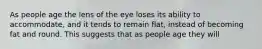 As people age the lens of the eye loses its ability to accommodate, and it tends to remain flat, instead of becoming fat and round. This suggests that as people age they will