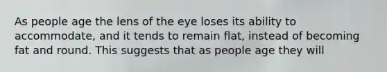 As people age the lens of the eye loses its ability to accommodate, and it tends to remain flat, instead of becoming fat and round. This suggests that as people age they will