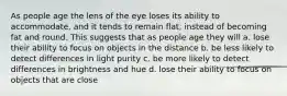 As people age the lens of the eye loses its ability to accommodate, and it tends to remain flat, instead of becoming fat and round. This suggests that as people age they will a. lose their ability to focus on objects in the distance b. be less likely to detect differences in light purity c. be more likely to detect differences in brightness and hue d. lose their ability to focus on objects that are close