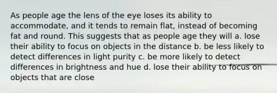 As people age the lens of the eye loses its ability to accommodate, and it tends to remain flat, instead of becoming fat and round. This suggests that as people age they will a. lose their ability to focus on objects in the distance b. be less likely to detect differences in light purity c. be more likely to detect differences in brightness and hue d. lose their ability to focus on objects that are close