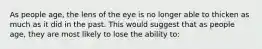 As people age, the lens of the eye is no longer able to thicken as much as it did in the past. This would suggest that as people age, they are most likely to lose the ability to: