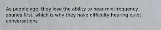 As people age, they lose the ability to hear mid-frequency sounds first, which is why they have difficulty hearing quiet conversations