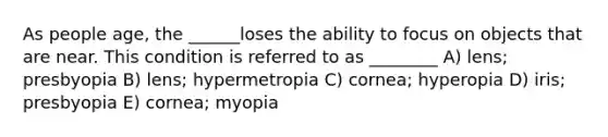 As people age, the ______loses the ability to focus on objects that are near. This condition is referred to as ________ A) lens; presbyopia B) lens; hypermetropia C) cornea; hyperopia D) iris; presbyopia E) cornea; myopia