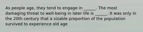 As people age, they tend to engage in ______. The most damaging threat to well-being in later life is ______. It was only in the 20th century that a sizable proportion of the population survived to experience old age