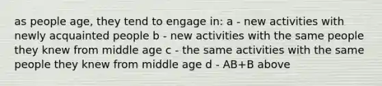 as people age, they tend to engage in: a - new activities with newly acquainted people b - new activities with the same people they knew from middle age c - the same activities with the same people they knew from middle age d - AB+B above