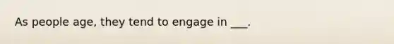 As people age, they tend to engage in ___.