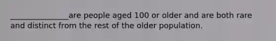 _______________are people aged 100 or older and are both rare and distinct from the rest of the older population.