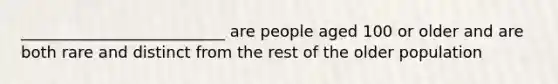 __________________________ are people aged 100 or older and are both rare and distinct from the rest of the older population