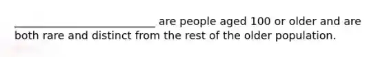 __________________________ are people aged 100 or older and are both rare and distinct from the rest of the older population.