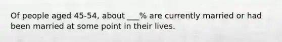 Of people aged 45-54, about ___% are currently married or had been married at some point in their lives.