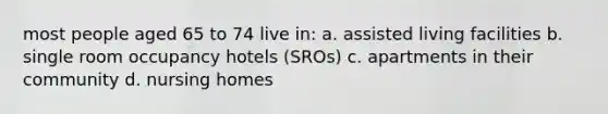 most people aged 65 to 74 live in: a. assisted living facilities b. single room occupancy hotels (SROs) c. apartments in their community d. nursing homes