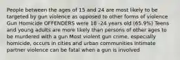 People between the ages of 15 and 24 are most likely to be targeted by gun violence as opposed to other forms of violence Gun Homicide OFFENDERS were 18 -24 years old (65.9%) Teens and young adults are more likely than persons of other ages to be murdered with a gun Most violent gun crime, especially homicide, occurs in cities and urban communities Intimate partner violence can be fatal when a gun is involved