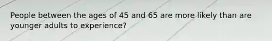 People between the ages of 45 and 65 are more likely than are younger adults to experience?