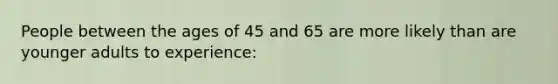 People between the ages of 45 and 65 are more likely than are younger adults to experience: