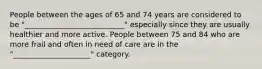 People between the ages of 65 and 74 years are considered to be "___________________________" especially since they are usually healthier and more active. People between 75 and 84 who are more frail and often in need of care are in the "_____________________" category.