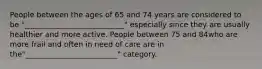 People between the ages of 65 and 74 years are considered to be "___________________________" especially since they are usually healthier and more active. People between 75 and 84who are more frail and often in need of care are in the"_________________________" category.