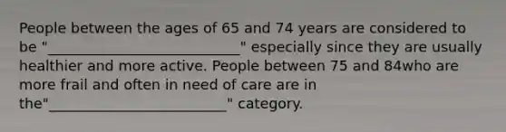 People between the ages of 65 and 74 years are considered to be "___________________________" especially since they are usually healthier and more active. People between 75 and 84who are more frail and often in need of care are in the"_________________________" category.