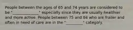 People between the ages of 65 and 74 years are considered to be "______________" especially since they are usually healthier and more active. People between 75 and 84 who are frailer and often in need of care are in the "_________" category.