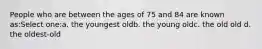 People who are between the ages of 75 and 84 are known as:Select one:a. the youngest oldb. the young oldc. the old old d. the oldest-old