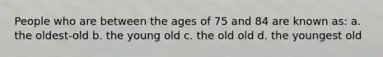 People who are between the ages of 75 and 84 are known as: a. the oldest-old b. the young old c. the old old d. the youngest old