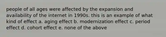 people of all ages were affected by the expansion and availability of the internet in 1990s. this is an example of what kind of effect a. aging effect b. modernization effect c. period effect d. cohort effect e. none of the above