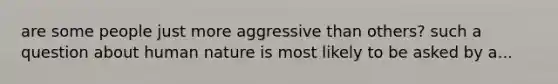 are some people just more aggressive than others? such a question about human nature is most likely to be asked by a...