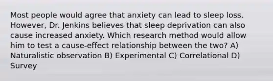 Most people would agree that anxiety can lead to sleep loss. However, Dr. Jenkins believes that sleep deprivation can also cause increased anxiety. Which research method would allow him to test a cause-effect relationship between the two? A) Naturalistic observation B) Experimental C) Correlational D) Survey