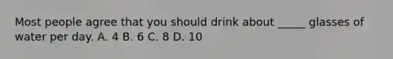 Most people agree that you should drink about _____ glasses of water per day. A. 4 B. 6 C. 8 D. 10