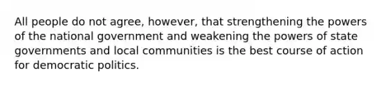 All people do not agree, however, that strengthening the powers of the national government and weakening the powers of state governments and local communities is the best course of action for democratic politics.