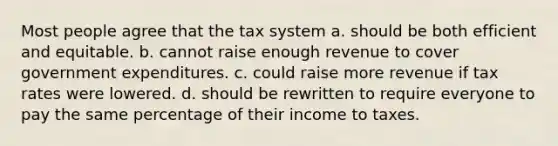 Most people agree that the tax system a. should be both efficient and equitable. b. cannot raise enough revenue to cover government expenditures. c. could raise more revenue if tax rates were lowered. d. should be rewritten to require everyone to pay the same percentage of their income to taxes.