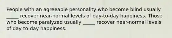 People with an agreeable personality who become blind usually _____ recover near-normal levels of day-to-day happiness. Those who become paralyzed usually _____ recover near-normal levels of day-to-day happiness.