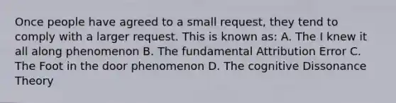 Once people have agreed to a small request, they tend to comply with a larger request. This is known as: A. The I knew it all along phenomenon B. The fundamental Attribution Error C. The Foot in the door phenomenon D. The cognitive Dissonance Theory