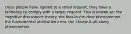 Once people have agreed to a small request, they have a tendency to comply with a larger request. This is known as: the cognitive dissonance theory. the foot-in-the-door phenomenon. the fundamental attribution error. the I-knew-it-all-along phenomenon.