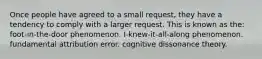 Once people have agreed to a small request, they have a tendency to comply with a larger request. This is known as the: foot-in-the-door phenomenon. I-knew-it-all-along phenomenon. fundamental attribution error. cognitive dissonance theory.