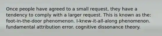 Once people have agreed to a small request, they have a tendency to comply with a larger request. This is known as the: foot-in-the-door phenomenon. I-knew-it-all-along phenomenon. fundamental attribution error. cognitive dissonance theory.