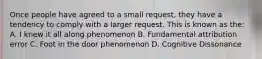 Once people have agreed to a small request, they have a tendency to comply with a larger request. This is known as the: A. I knew it all along phenomenon B. Fundamental attribution error C. Foot in the door phenomenon D. Cognitive Dissonance