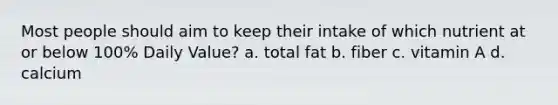 Most people should aim to keep their intake of which nutrient at or below 100% Daily Value? a. total fat b. fiber c. vitamin A d. calcium