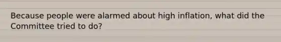 Because people were alarmed about high inflation, what did the Committee tried to do?
