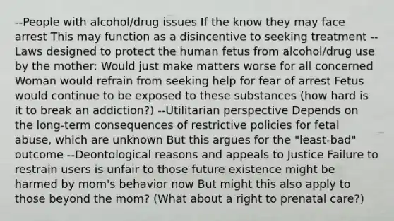 --People with alcohol/drug issues If the know they may face arrest This may function as a disincentive to seeking treatment --Laws designed to protect the human fetus from alcohol/drug use by the mother: Would just make matters worse for all concerned Woman would refrain from seeking help for fear of arrest Fetus would continue to be exposed to these substances (how hard is it to break an addiction?) --Utilitarian perspective Depends on the long-term consequences of restrictive policies for fetal abuse, which are unknown But this argues for the "least-bad" outcome --Deontological reasons and appeals to Justice Failure to restrain users is unfair to those future existence might be harmed by mom's behavior now But might this also apply to those beyond the mom? (What about a right to prenatal care?)