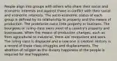 People align into groups with others who share their social and economic interests and against those in conflict with their social and economic interests. The socio-economic status of each group is defined by its relationship to property and the means of production. The proletariat owns little property or business. The bourgeois or ruling class owns most of a country's property and businesses. When the means of production changes, such as from agricultural to industrial, there are revolutions and wars. The ruling class is displaced and a new one is created. History is a record of these class struggles and displacements. The abolition of religion as the illusory happiness of the people is required for real happiness