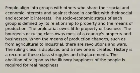 People align into groups with others who share their social and economic interests and against those in conflict with their social and economic interests. The socio-economic status of each group is defined by its relationship to property and the means of production. The proletariat owns little property or business. The bourgeois or ruling class owns most of a country's property and businesses. When the means of production changes, such as from agricultural to industrial, there are revolutions and wars. The ruling class is displaced and a new one is created. History is a record of these class struggles and displacements. The abolition of religion as the illusory happiness of the people is required for real happiness