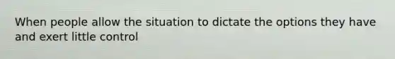 When people allow the situation to dictate the options they have and exert little control