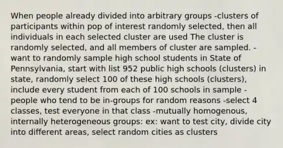 When people already divided into arbitrary groups -clusters of participants within pop of interest randomly selected, then all individuals in each selected cluster are used The cluster is randomly selected, and all members of cluster are sampled. -want to randomly sample high school students in State of Pennsylvania, start with list 952 public high schools (clusters) in state, randomly select 100 of these high schools (clusters), include every student from each of 100 schools in sample -people who tend to be in-groups for random reasons -select 4 classes, test everyone in that class -mutually homogenous, internally heterogeneous groups: ex: want to test city, divide city into different areas, select random cities as clusters