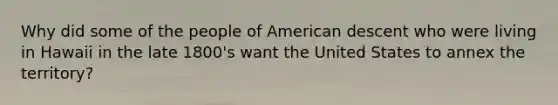 Why did some of the people of American descent who were living in Hawaii in the late 1800's want the United States to annex the territory?