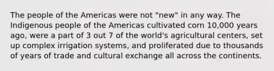 The people of the Americas were not "new" in any way. The Indigenous people of the Americas cultivated corn 10,000 years ago, were a part of 3 out 7 of the world's agricultural centers, set up complex irrigation systems, and proliferated due to thousands of years of trade and cultural exchange all across the continents.