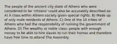 The people of the ancient city-state of Athens who were considered to be 'citizens' could also be accurately described as: A) A class within Athens society given special rights. B) Made up of only male residents of Athens. C) One of the 10 tribes of Athens who had the responsibility of running the government of Athens. D) The wealthy or noble class; people with enough money to be able to hire slaves to run their homes and therefore have free time to attend The Assembly.