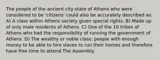 The people of the ancient city-state of Athens who were considered to be 'citizens' could also be accurately described as: A) A class within Athens society given special rights. B) Made up of only male residents of Athens. C) One of the 10 tribes of Athens who had the responsibility of running the government of Athens. D) The wealthy or noble class; people with enough money to be able to hire slaves to run their homes and therefore have free time to attend The Assembly.