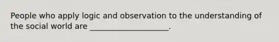 People who apply logic and observation to the understanding of the social world are ____________________.